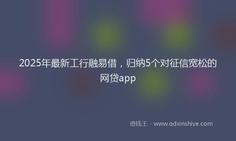 2025年最新工行融易借，归纳5个对征信宽松的网贷app