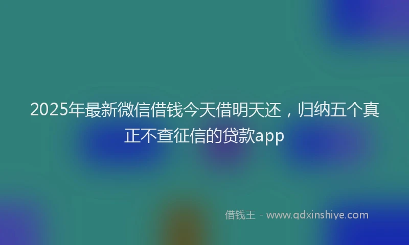 2025年最新微信借钱今天借明天还，归纳五个真正不查征信的贷款app