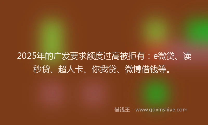 2025年的广发要求额度过高被拒有：e微贷、读秒贷、超人卡、你我贷、微博借钱等。