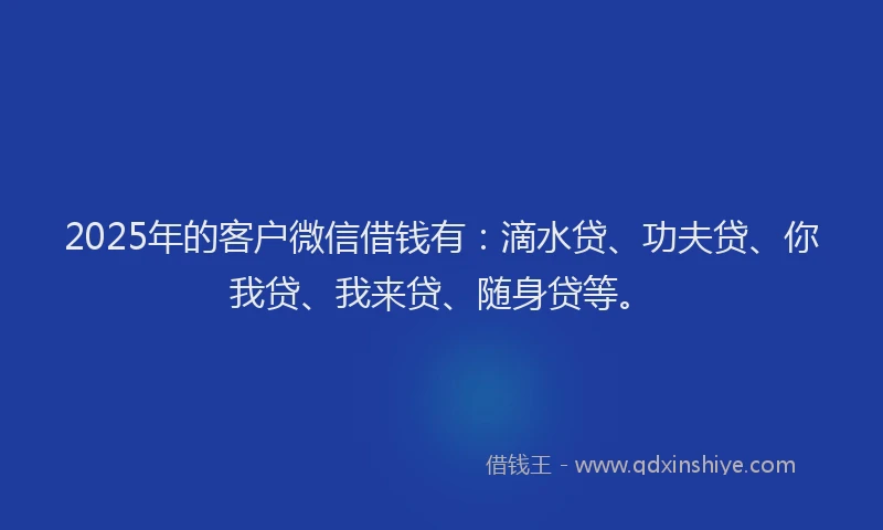 2025年的客户微信借钱有：滴水贷、功夫贷、你我贷、我来贷、随身贷等。