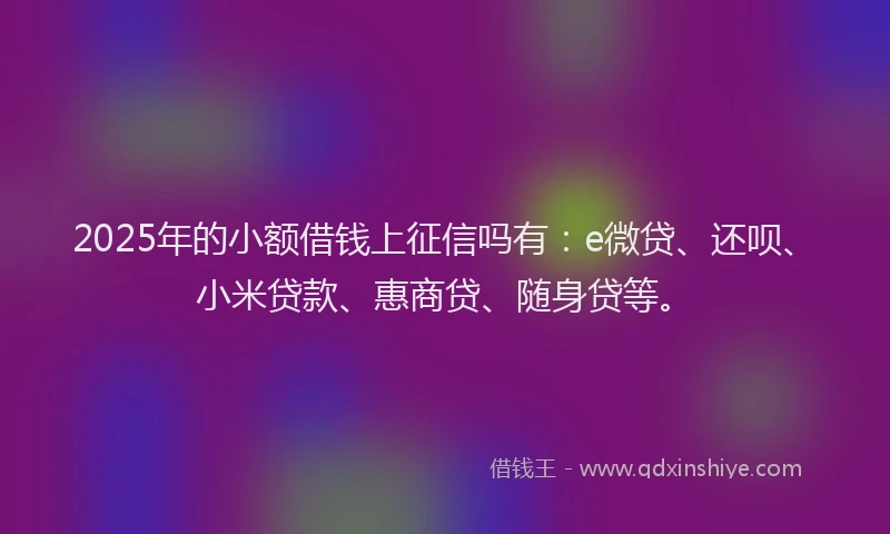 2025年的小额借钱上征信吗有：e微贷、还呗、小米贷款、惠商贷、随身贷等。