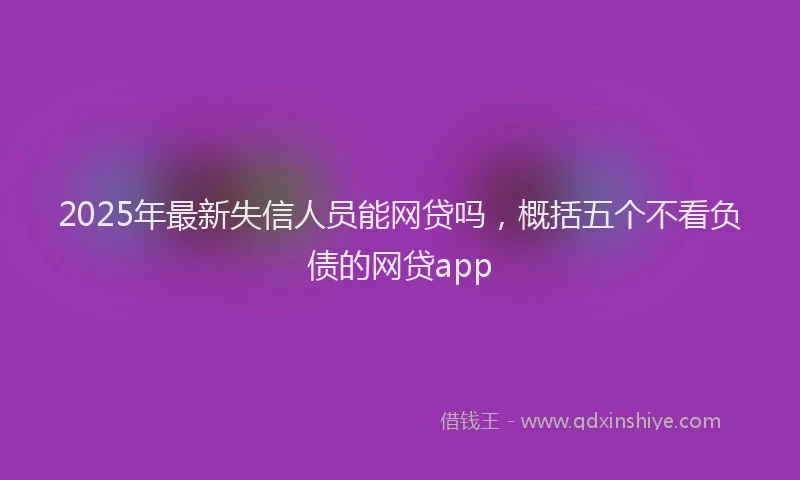 2025年最新失信人员能网贷吗，概括五个不看负债的网贷app