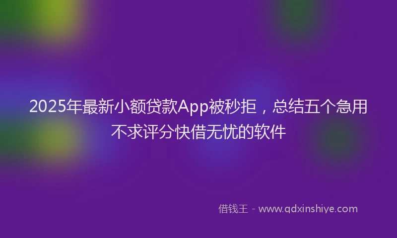 2025年最新小额贷款App被秒拒，总结五个急用不求评分快借无忧的软件