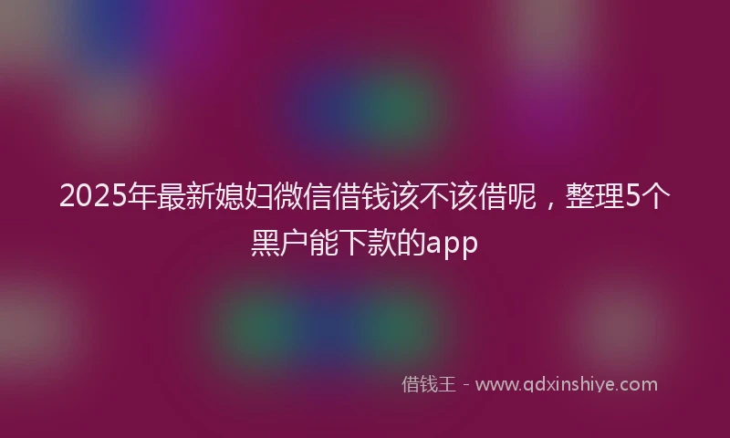 2025年最新媳妇微信借钱该不该借呢，整理5个黑户能下款的app