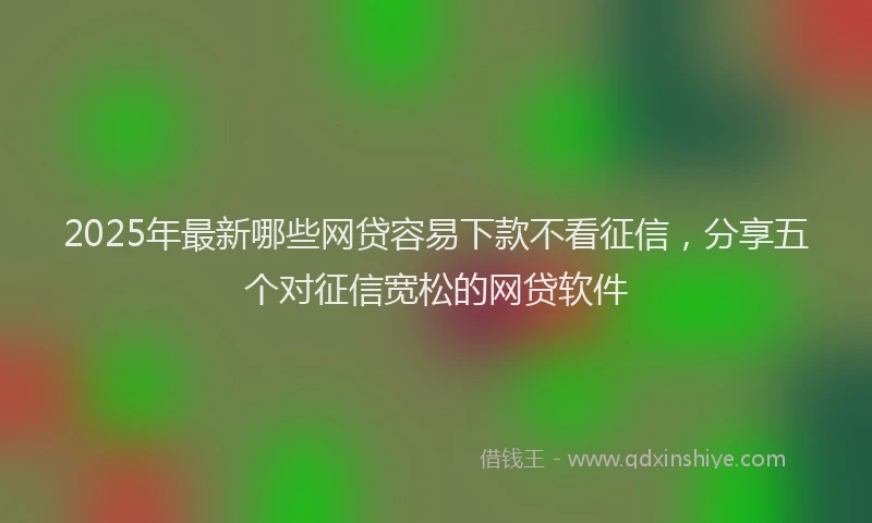 2025年最新哪些网贷容易下款不看征信，分享五个对征信宽松的网贷软件