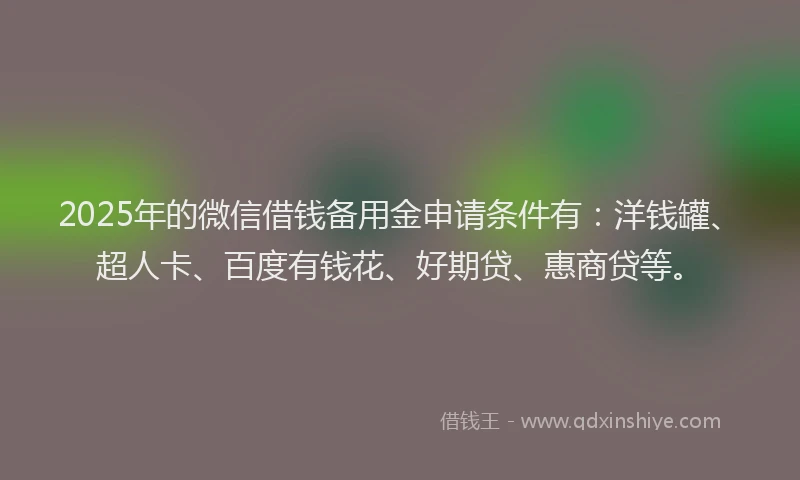 2025年的微信借钱备用金申请条件有：洋钱罐、超人卡、百度有钱花、好期贷、惠商贷等。