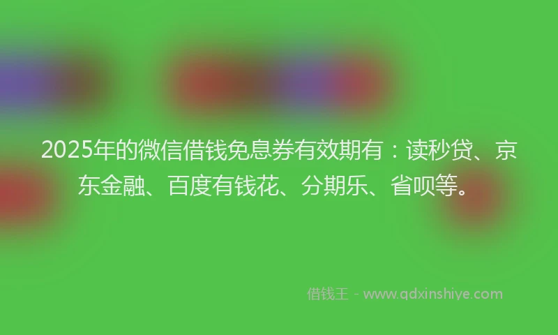 2025年的微信借钱免息券有效期有：读秒贷、京东金融、百度有钱花、分期乐、省呗等。