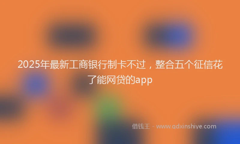 2025年最新工商银行制卡不过，整合五个征信花了能网贷的app