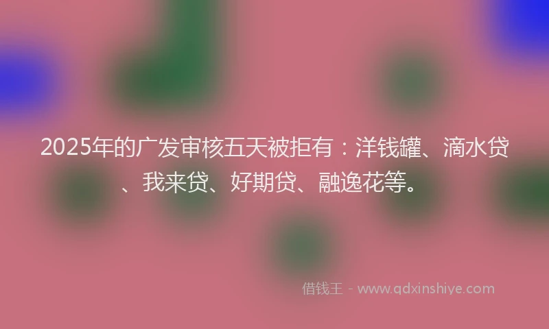 2025年的广发审核五天被拒有：洋钱罐、滴水贷、我来贷、好期贷、融逸花等。