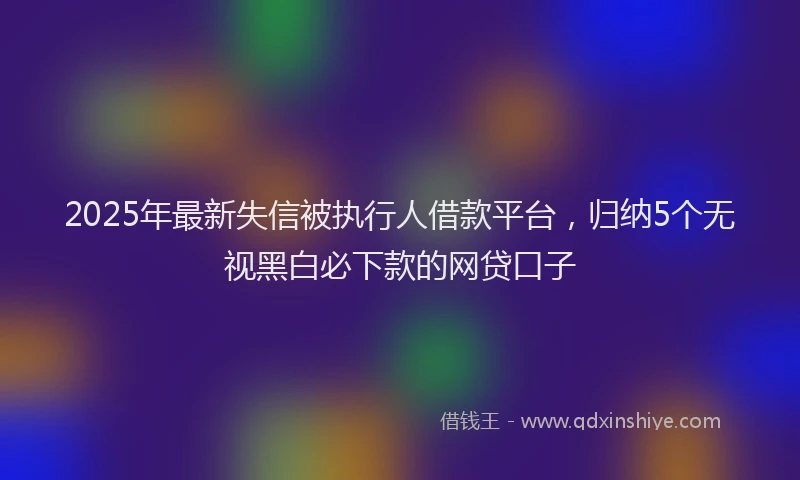 2025年最新失信被执行人借款平台，归纳5个无视黑白必下款的网贷口子
