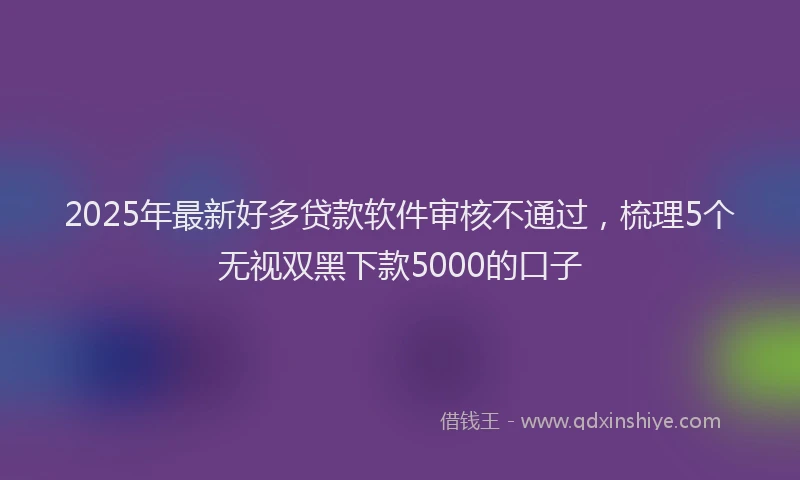 2025年最新好多贷款软件审核不通过，梳理5个无视双黑下款5000的口子
