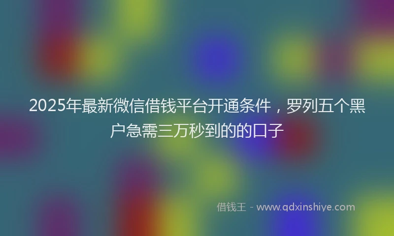 2025年最新微信借钱平台开通条件，罗列五个黑户急需三万秒到的的口子