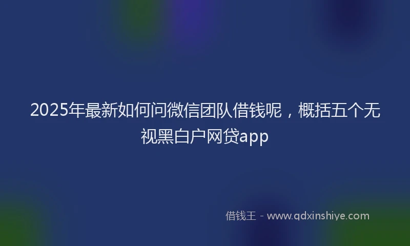 2025年最新如何问微信团队借钱呢，概括五个无视黑白户网贷app
