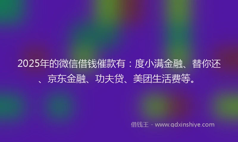2025年的微信借钱催款有：度小满金融、替你还、京东金融、功夫贷、美团生活费等。