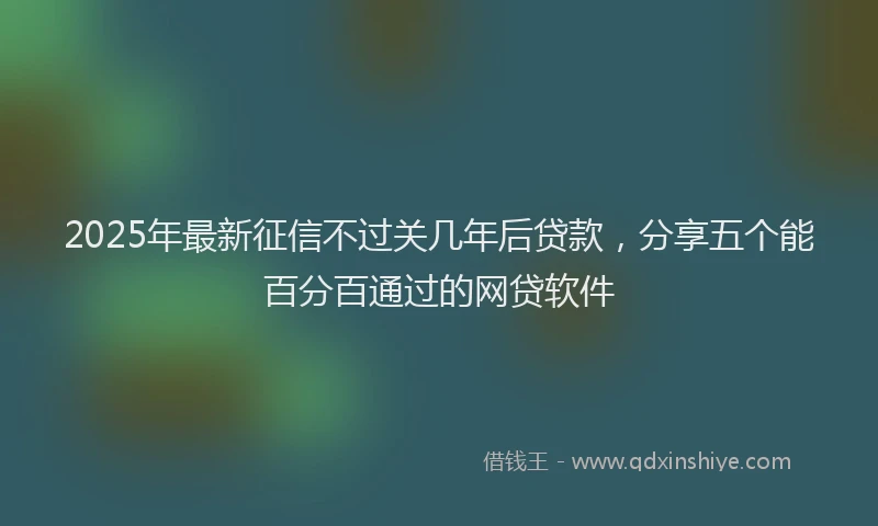 2025年最新征信不过关几年后贷款，分享五个能百分百通过的网贷软件