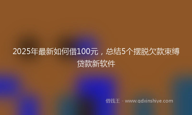 2025年最新如何借100元，总结5个摆脱欠款束缚贷款新软件