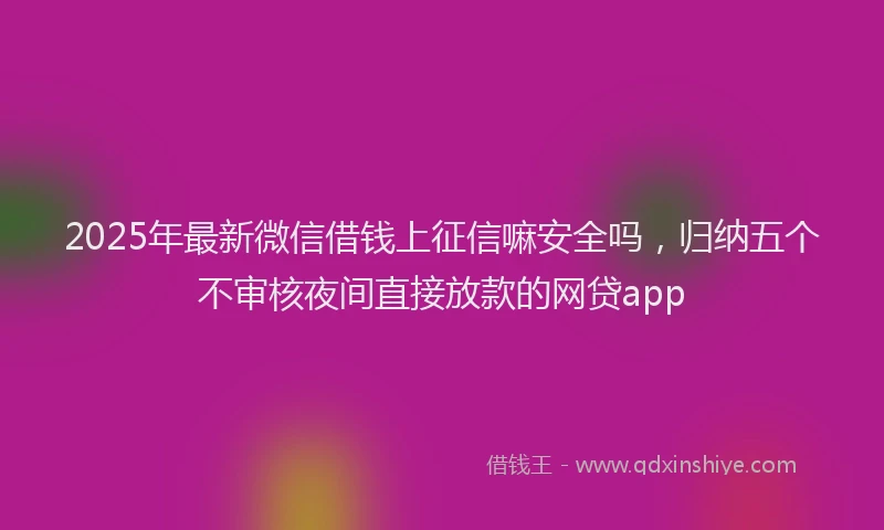 2025年最新微信借钱上征信嘛安全吗，归纳五个不审核夜间直接放款的网贷app