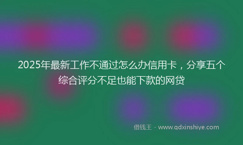 2025年最新工作不通过怎么办信用卡，分享五个综合评分不足也能下款的网贷