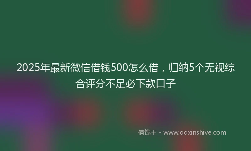 2025年最新微信借钱500怎么借，归纳5个无视综合评分不足必下款口子