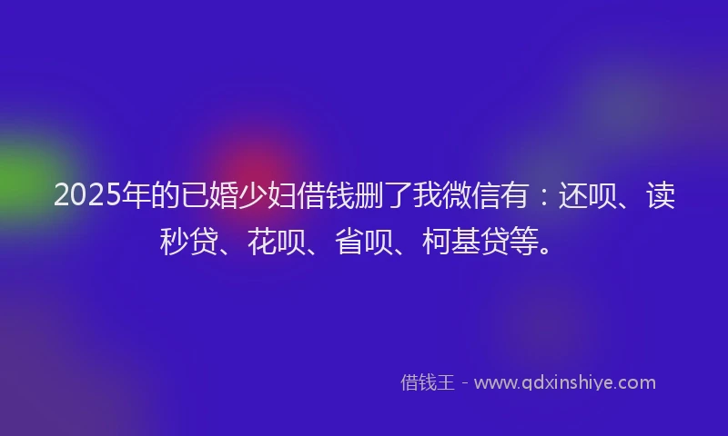 2025年的已婚少妇借钱删了我微信有：还呗、读秒贷、花呗、省呗、柯基贷等。
