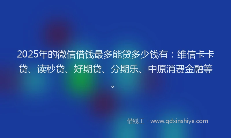 2025年的微信借钱最多能贷多少钱有：维信卡卡贷、读秒贷、好期贷、分期乐、中原消费金融等。