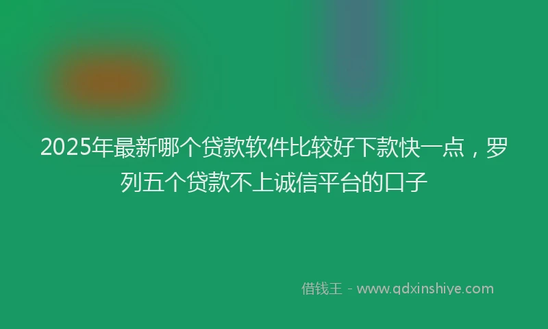 2025年最新哪个贷款软件比较好下款快一点，罗列五个贷款不上诚信平台的口子