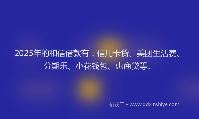 2025年的和信借款有：信用卡贷、美团生活费、分期乐、小花钱包、惠商贷等。