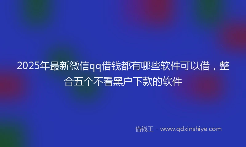 2025年最新微信qq借钱都有哪些软件可以借，整合五个不看黑户下款的软件