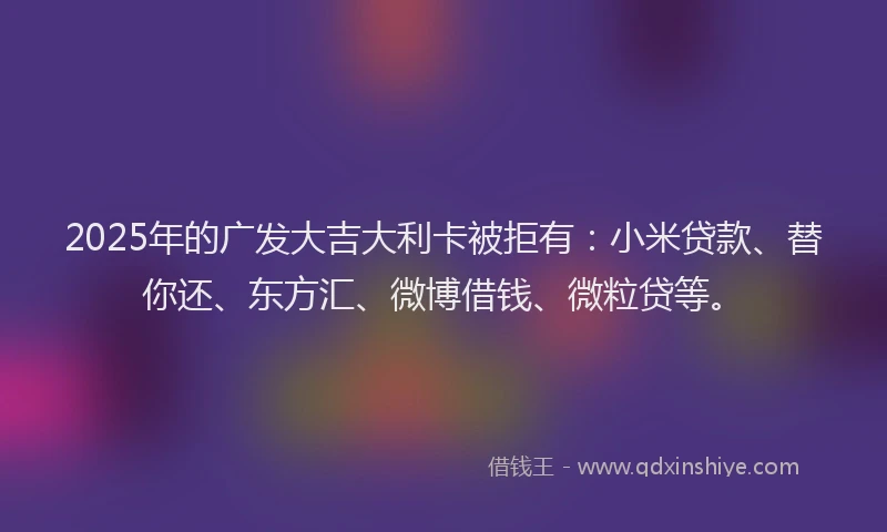 2025年的广发大吉大利卡被拒有：小米贷款、替你还、东方汇、微博借钱、微粒贷等。