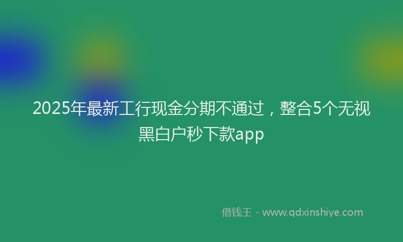 2025年最新工行现金分期不通过，整合5个无视黑白户秒下款app