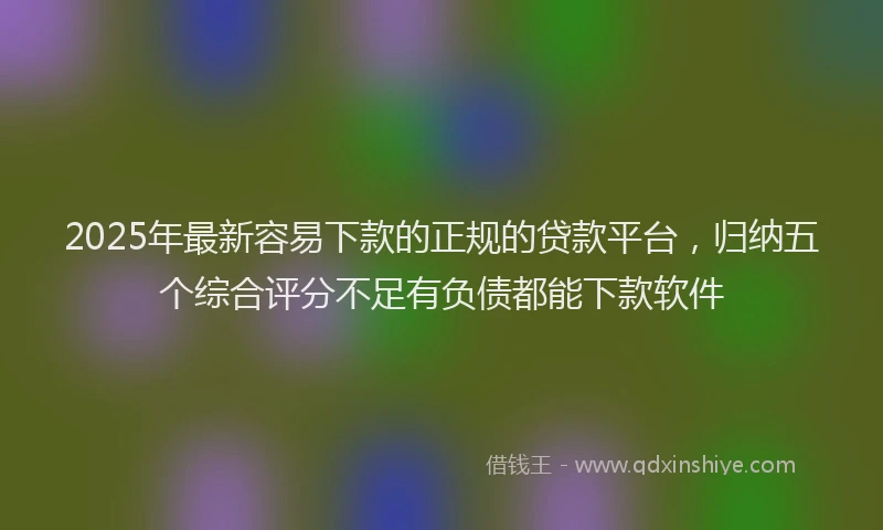 2025年最新容易下款的正规的贷款平台，归纳五个综合评分不足有负债都能下款软件