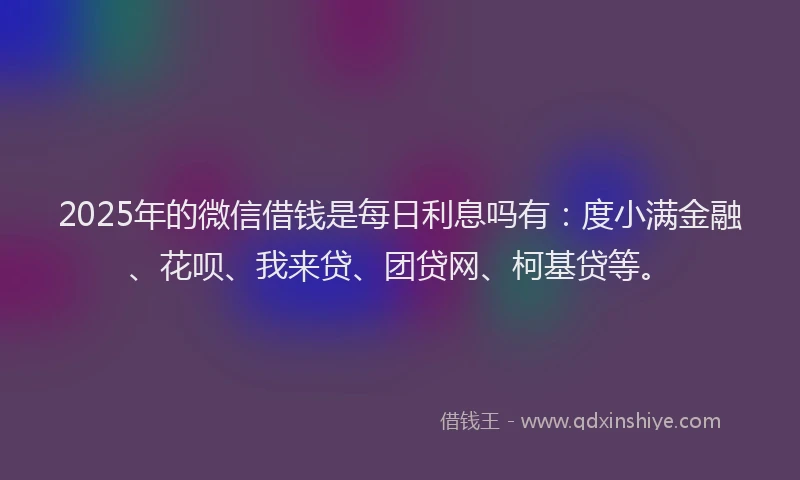 2025年的微信借钱是每日利息吗有：度小满金融、花呗、我来贷、团贷网、柯基贷等。