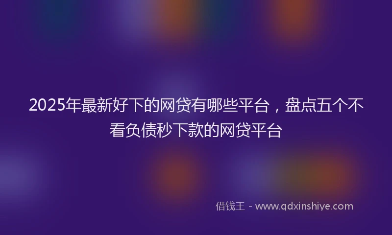 2025年最新好下的网贷有哪些平台，盘点五个不看负债秒下款的网贷平台