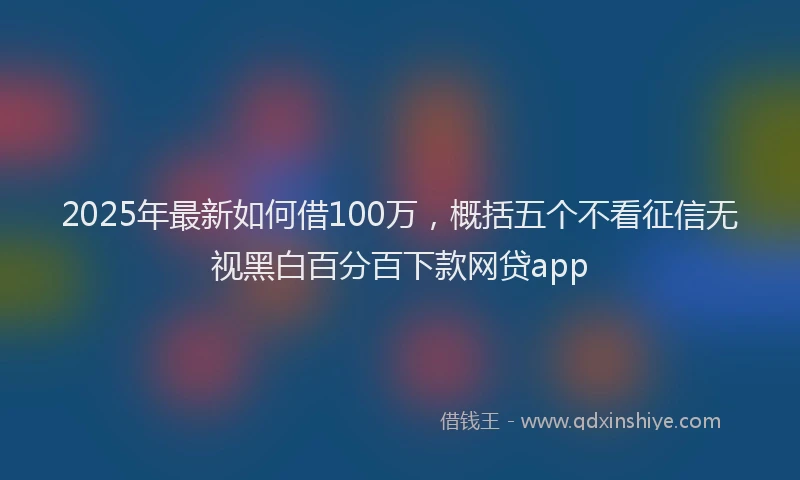 2025年最新如何借100万，概括五个不看征信无视黑白百分百下款网贷app