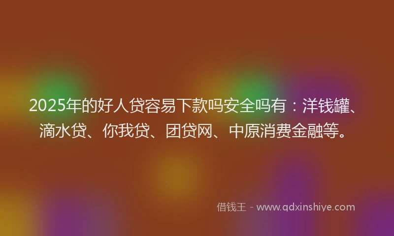 2025年的好人贷容易下款吗安全吗有：洋钱罐、滴水贷、你我贷、团贷网、中原消费金融等。