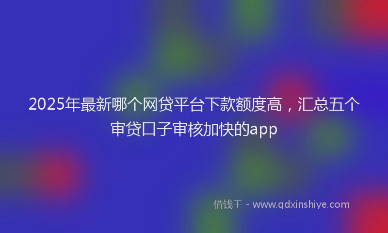 2025年最新哪个网贷平台下款额度高，汇总五个审贷口子审核加快的app