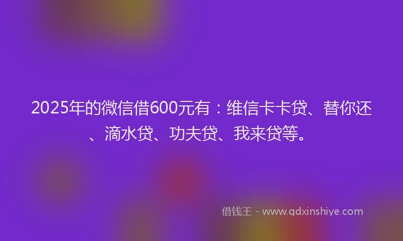 2025年的微信借600元有：维信卡卡贷、替你还、滴水贷、功夫贷、我来贷等。