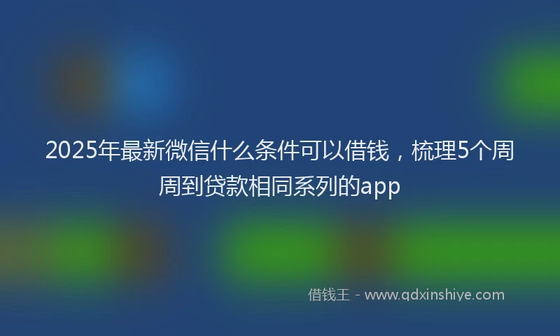 2025年最新微信什么条件可以借钱，梳理5个周周到贷款相同系列的app