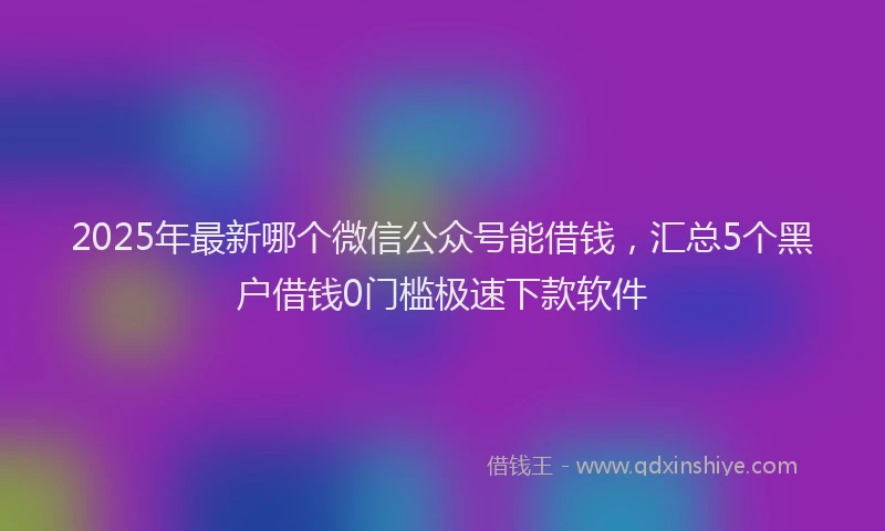 2025年最新哪个微信公众号能借钱，汇总5个黑户借钱0门槛极速下款软件