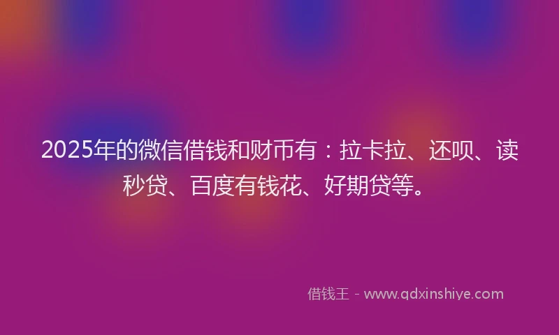 2025年的微信借钱和财币有：拉卡拉、还呗、读秒贷、百度有钱花、好期贷等。