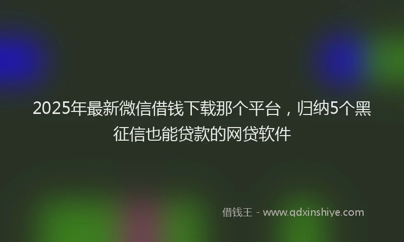 2025年最新微信借钱下载那个平台，归纳5个黑征信也能贷款的网贷软件