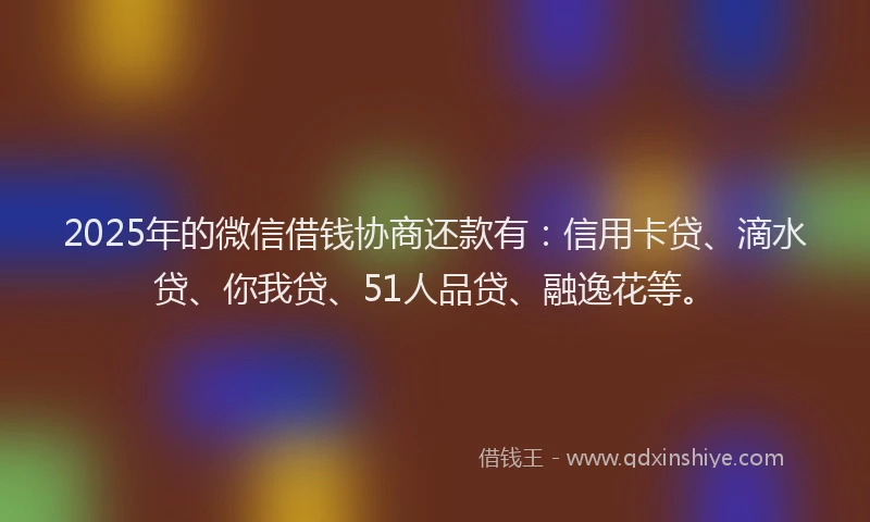 2025年的微信借钱协商还款有：信用卡贷、滴水贷、你我贷、51人品贷、融逸花等。