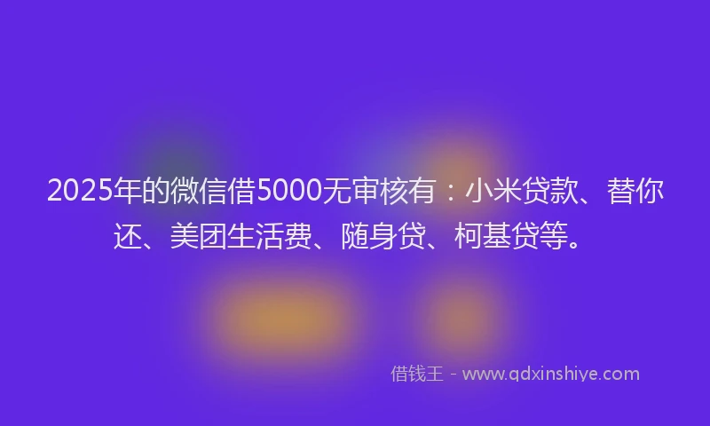 2025年的微信借5000无审核有：小米贷款、替你还、美团生活费、随身贷、柯基贷等。