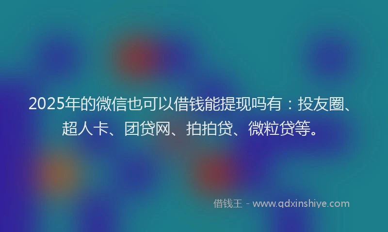 2025年的微信也可以借钱能提现吗有：投友圈、超人卡、团贷网、拍拍贷、微粒贷等。
