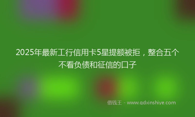 2025年最新工行信用卡5星提额被拒，整合五个不看负债和征信的口子
