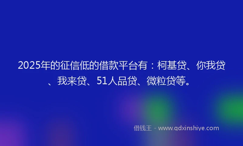 2025年的征信低的借款平台有：柯基贷、你我贷、我来贷、51人品贷、微粒贷等。