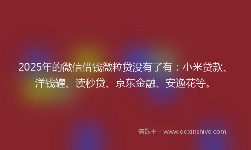 2025年的微信借钱微粒贷没有了有：小米贷款、洋钱罐、读秒贷、京东金融、安逸花等。