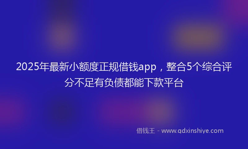 2025年最新小额度正规借钱app，整合5个综合评分不足有负债都能下款平台