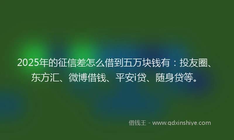 2025年的征信差怎么借到五万块钱有：投友圈、东方汇、微博借钱、平安i贷、随身贷等。