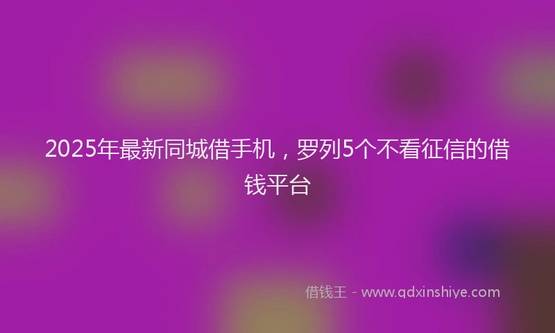 2025年最新同城借手机，罗列5个不看征信的借钱平台